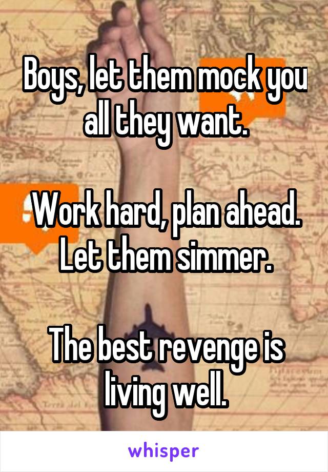 Boys, let them mock you all they want.

Work hard, plan ahead. Let them simmer.

The best revenge is living well.