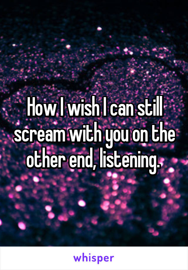 How I wish I can still scream with you on the other end, listening. 