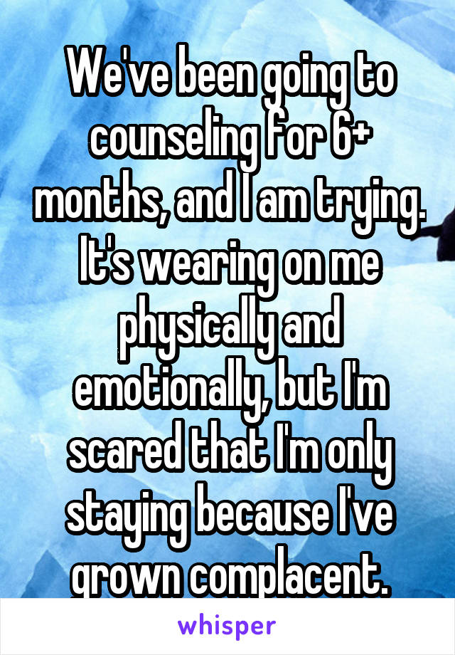 We've been going to counseling for 6+ months, and I am trying. It's wearing on me physically and emotionally, but I'm scared that I'm only staying because I've grown complacent.