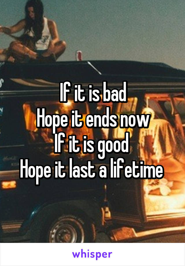 If it is bad
Hope it ends now
If it is good 
Hope it last a lifetime 