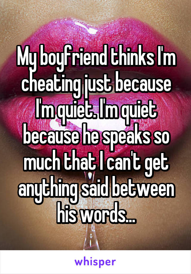 My boyfriend thinks I'm cheating just because I'm quiet. I'm quiet because he speaks so much that I can't get anything said between his words...