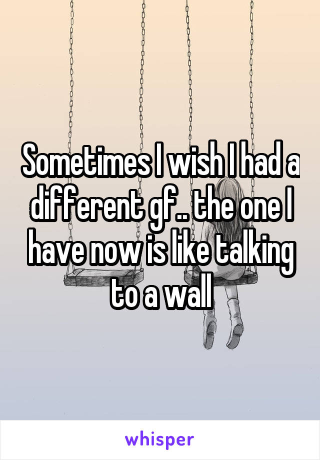 Sometimes I wish I had a different gf.. the one I have now is like talking to a wall