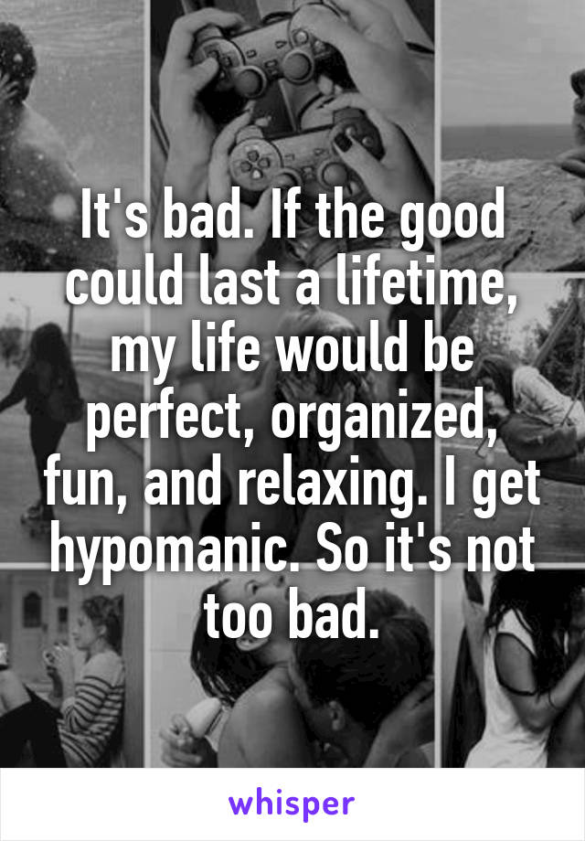 It's bad. If the good could last a lifetime, my life would be perfect, organized, fun, and relaxing. I get hypomanic. So it's not too bad.