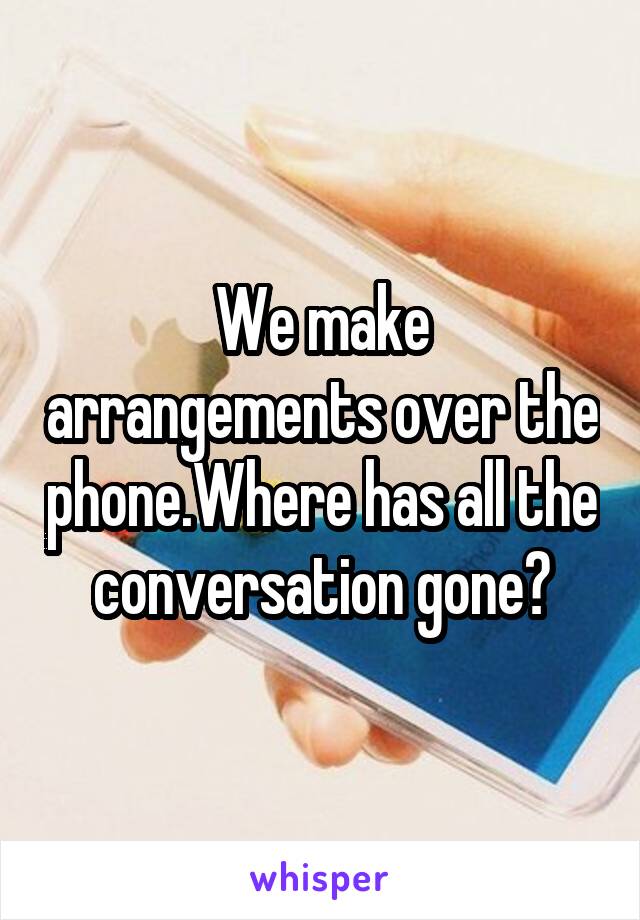 We make arrangements over the phone.Where has all the conversation gone?