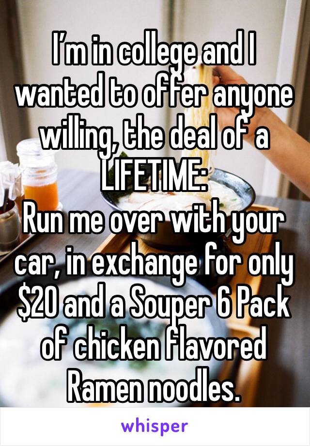 I’m in college and I wanted to offer anyone willing, the deal of a LIFETIME: 
Run me over with your car, in exchange for only $20 and a Souper 6 Pack of chicken flavored Ramen noodles.