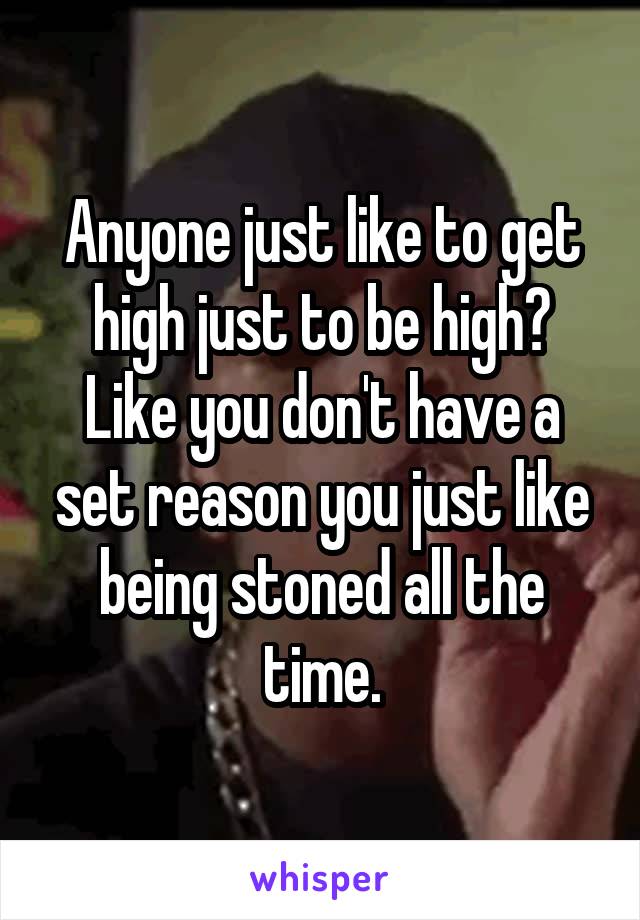 Anyone just like to get high just to be high? Like you don't have a set reason you just like being stoned all the time.