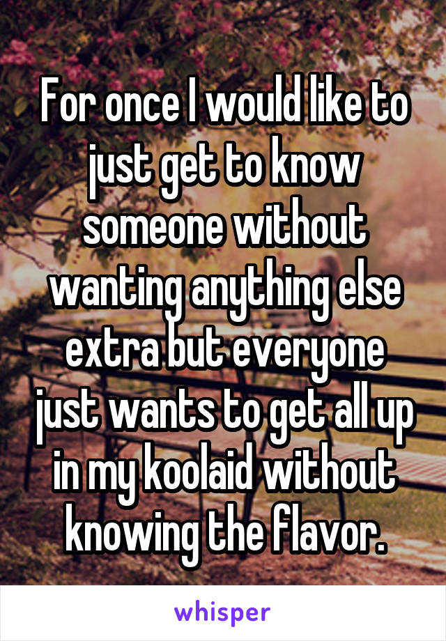 For once I would like to just get to know someone without wanting anything else extra but everyone just wants to get all up in my koolaid without knowing the flavor.