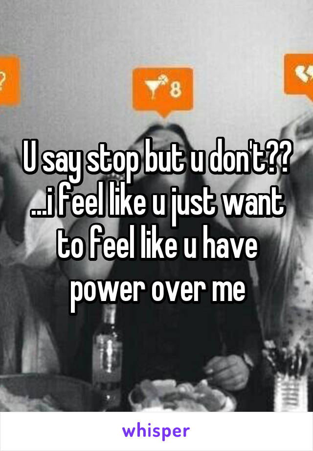 U say stop but u don't?? ...i feel like u just want to feel like u have power over me