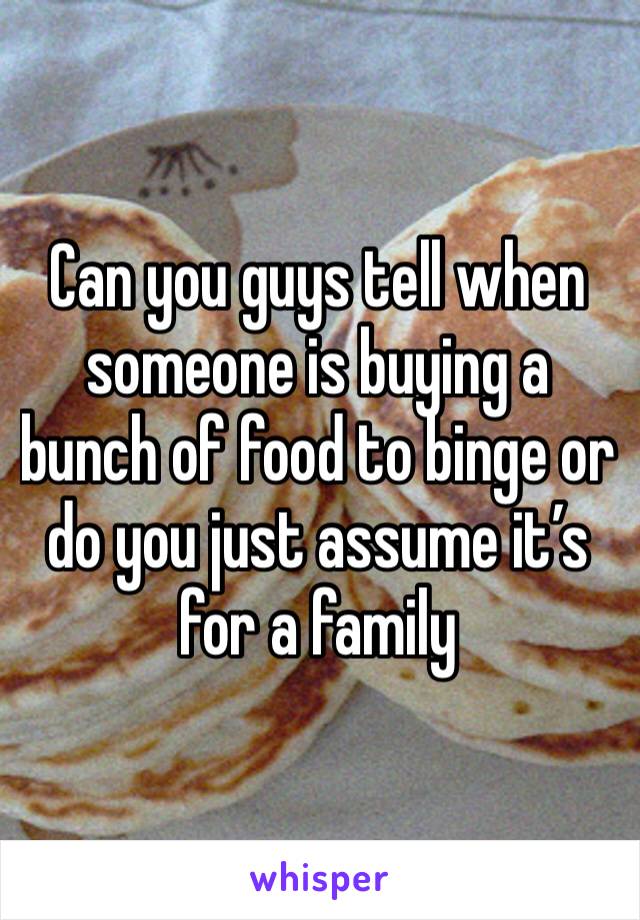 Can you guys tell when someone is buying a bunch of food to binge or do you just assume it’s for a family 