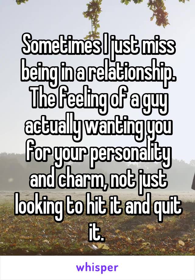 Sometimes I just miss being in a relationship. The feeling of a guy actually wanting you for your personality and charm, not just looking to hit it and quit it. 