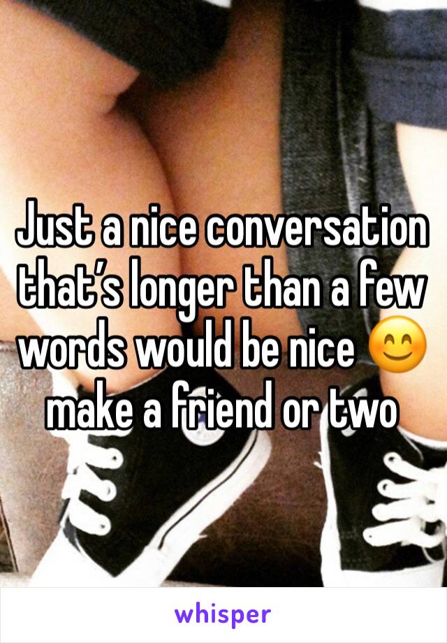 Just a nice conversation that’s longer than a few words would be nice 😊 make a friend or two 