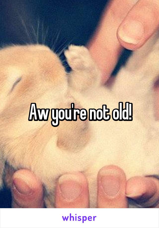 Aw you're not old!