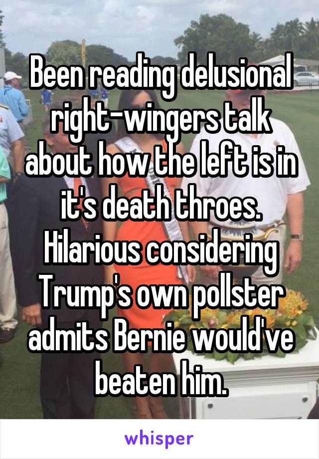 Been reading delusional right-wingers talk about how the left is in it's death throes. Hilarious considering Trump's own pollster admits Bernie would've beaten him.