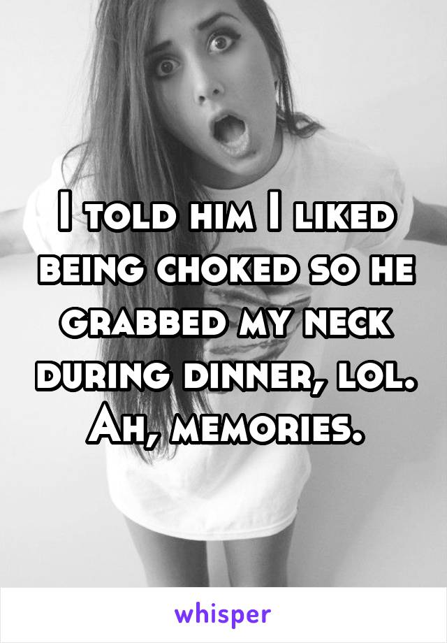 I told him I liked being choked so he grabbed my neck during dinner, lol.
Ah, memories.