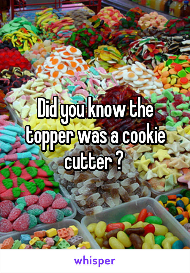 Did you know the topper was a cookie cutter ? 