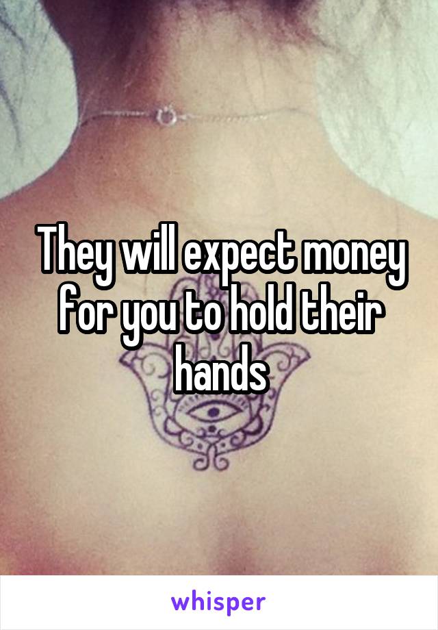 They will expect money for you to hold their hands