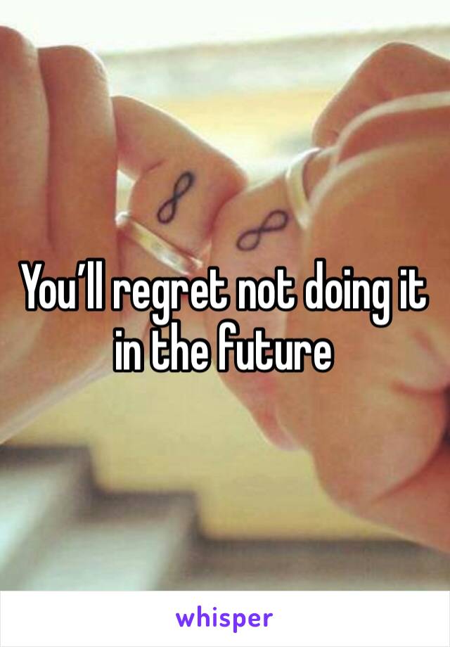 You’ll regret not doing it in the future 