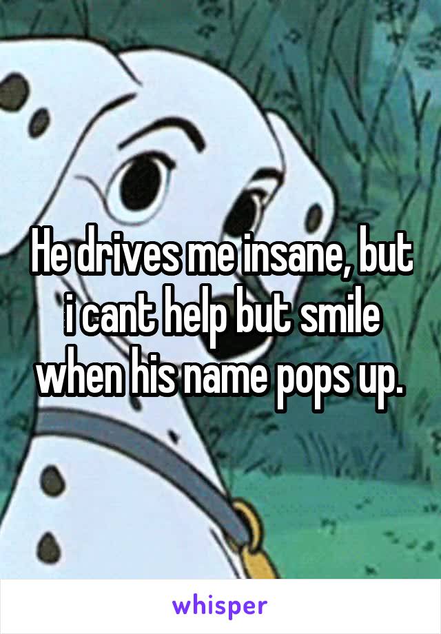 He drives me insane, but i cant help but smile when his name pops up. 