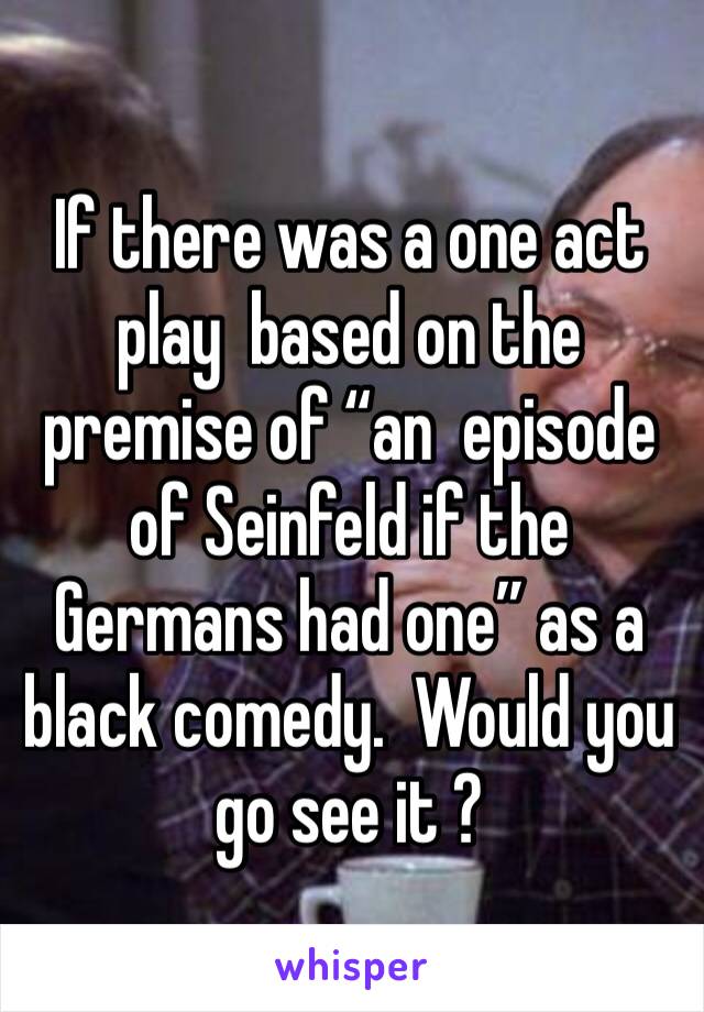 If there was a one act play  based on the premise of “an  episode of Seinfeld if the Germans had one” as a black comedy.  Would you go see it ?