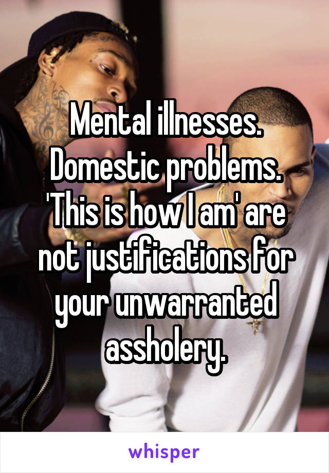 Mental illnesses. Domestic problems. 'This is how I am' are not justifications for your unwarranted assholery.