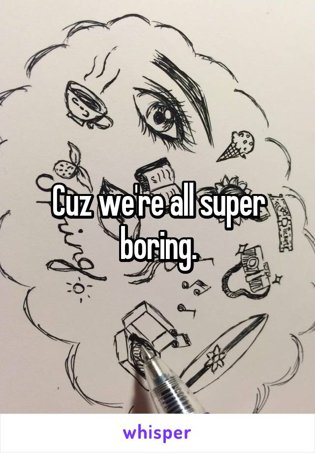 Cuz we're all super boring.