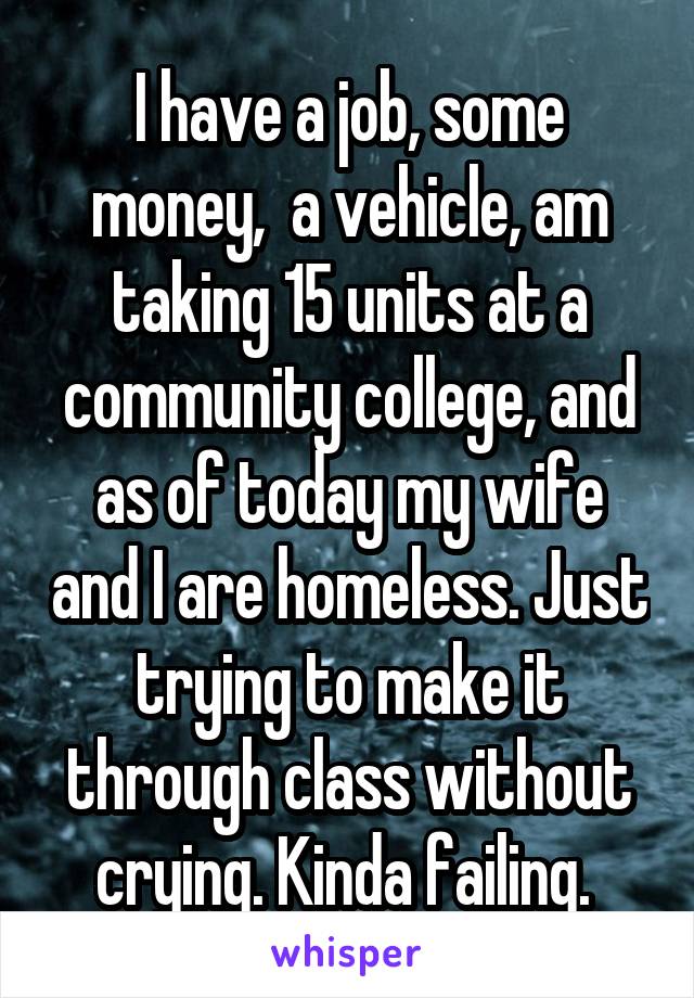 I have a job, some money,  a vehicle, am taking 15 units at a community college, and as of today my wife and I are homeless. Just trying to make it through class without crying. Kinda failing. 