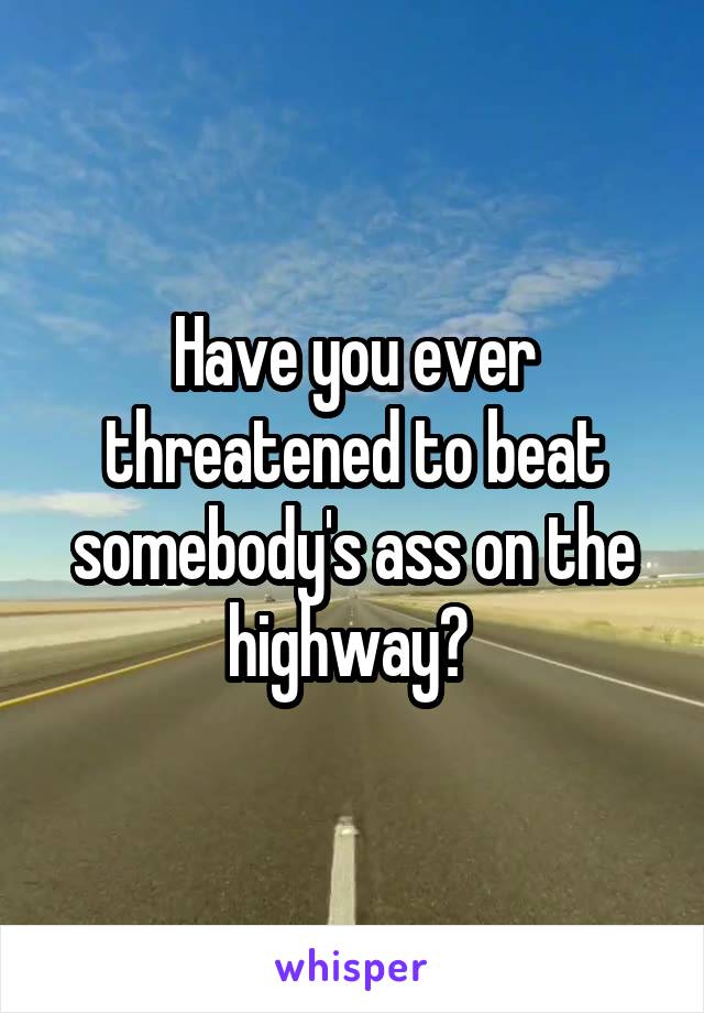 Have you ever threatened to beat somebody's ass on the highway? 