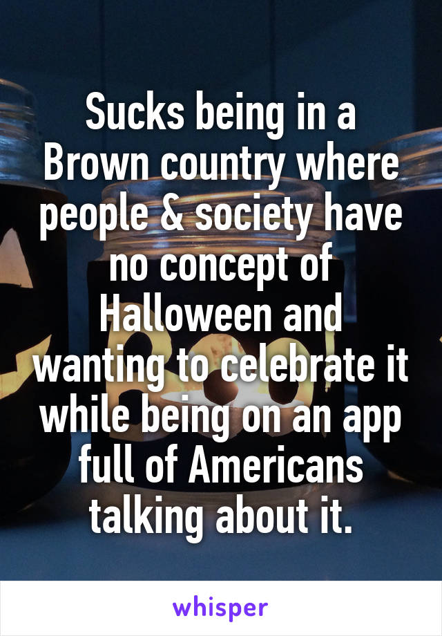 Sucks being in a Brown country where people & society have no concept of Halloween and wanting to celebrate it while being on an app full of Americans talking about it.