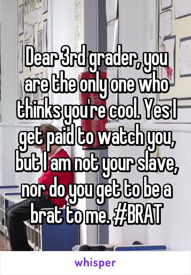 Dear 3rd grader, you are the only one who thinks you're cool. Yes I get paid to watch you, but I am not your slave, nor do you get to be a brat to me. #BRAT