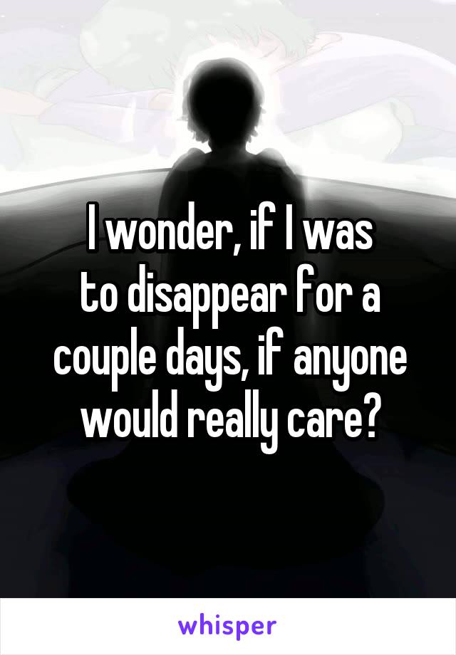 I wonder, if I was
to disappear for a couple days, if anyone would really care?