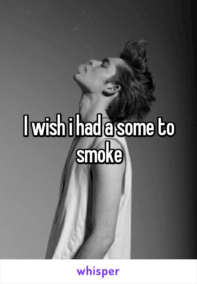 I wish i had a some to smoke