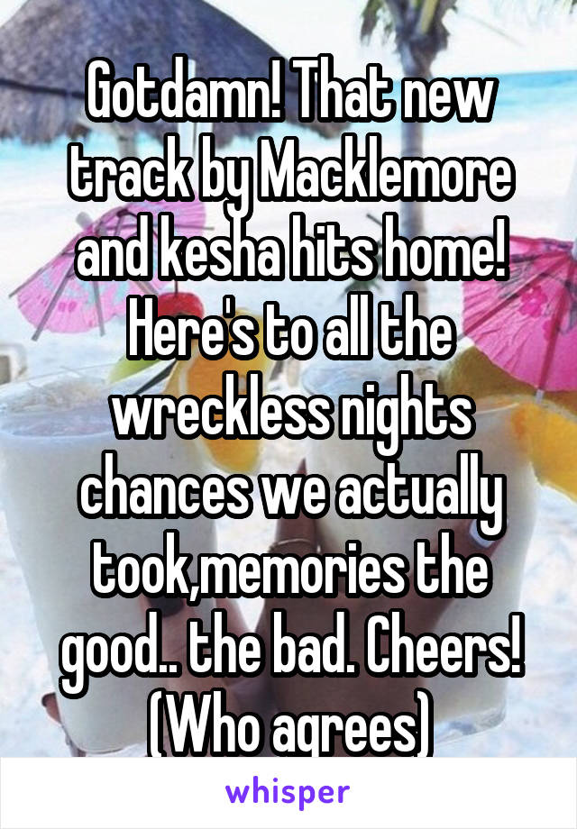 Gotdamn! That new track by Macklemore and kesha hits home! Here's to all the wreckless nights chances we actually took,memories the good.. the bad. Cheers! (Who agrees)