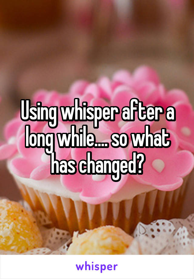 Using whisper after a long while.... so what has changed?