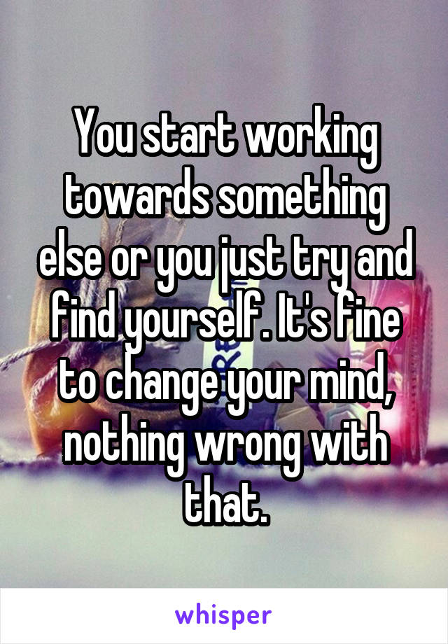 You start working towards something else or you just try and find yourself. It's fine to change your mind, nothing wrong with that.