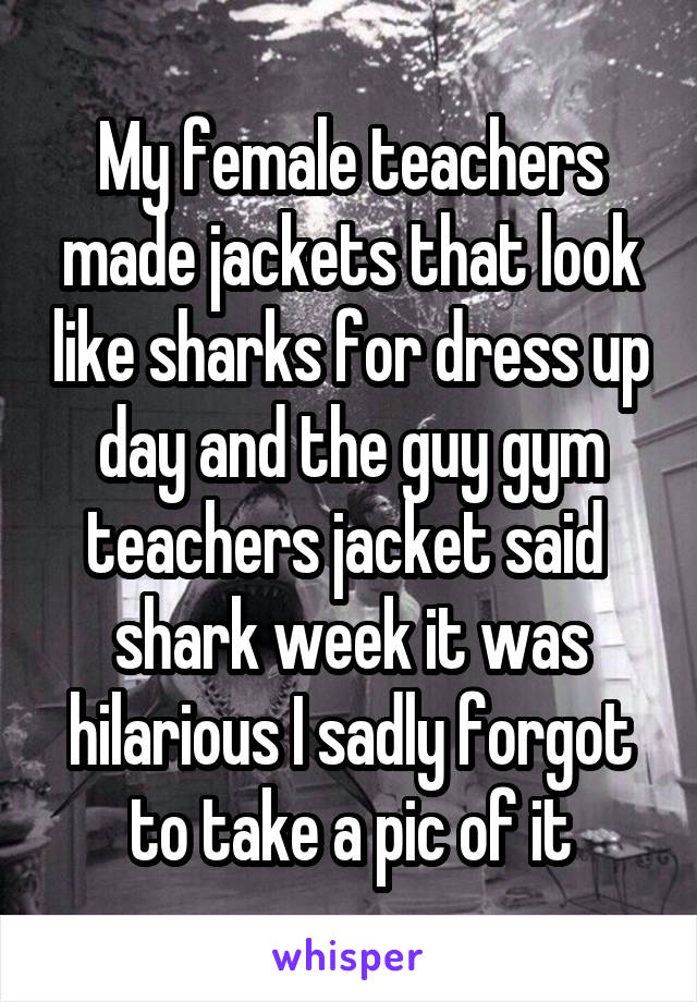 My female teachers made jackets that look like sharks for dress up day and the guy gym teachers jacket said  shark week it was hilarious I sadly forgot to take a pic of it