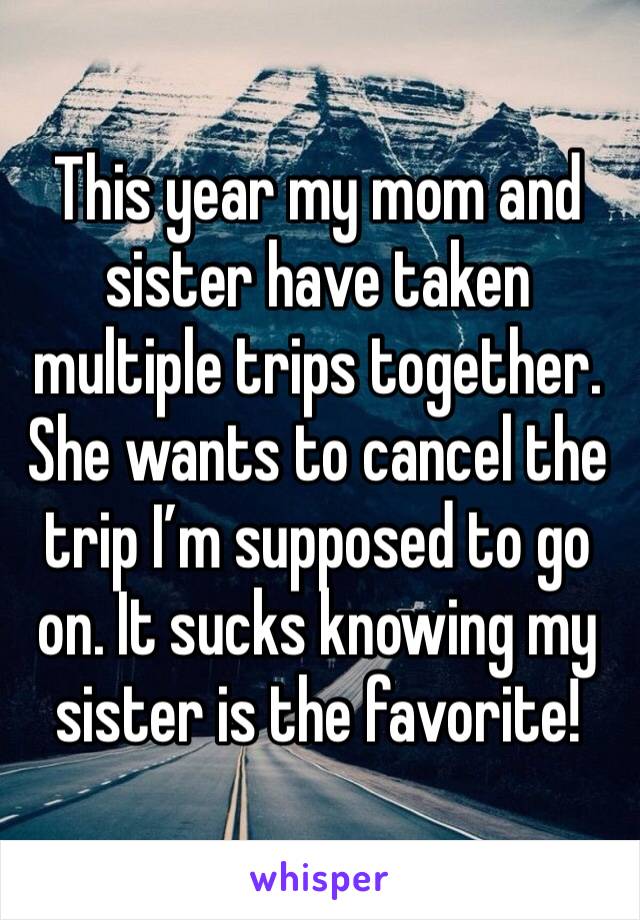 This year my mom and sister have taken multiple trips together. She wants to cancel the trip I’m supposed to go on. It sucks knowing my sister is the favorite! 
