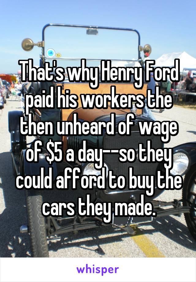 That's why Henry Ford paid his workers the then unheard of wage of $5 a day--so they could afford to buy the cars they made.