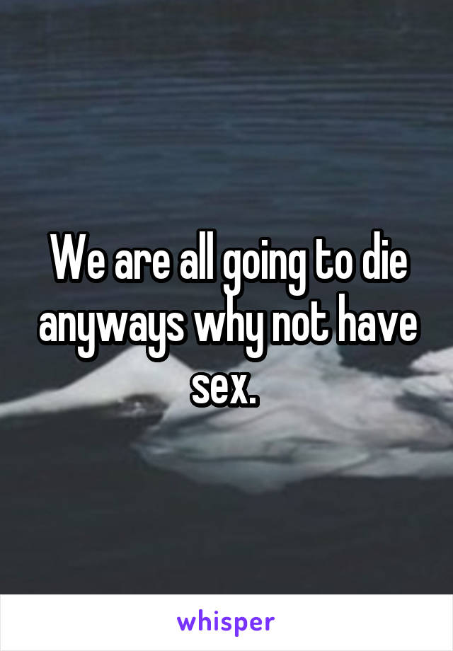 We are all going to die anyways why not have sex. 