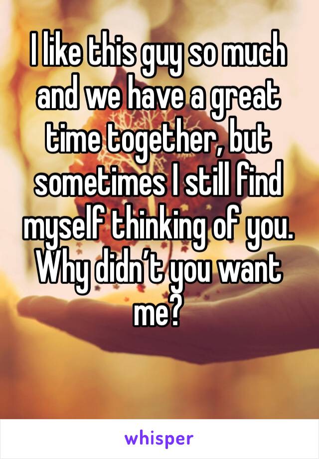 I like this guy so much and we have a great time together, but sometimes I still find myself thinking of you. Why didn’t you want me?