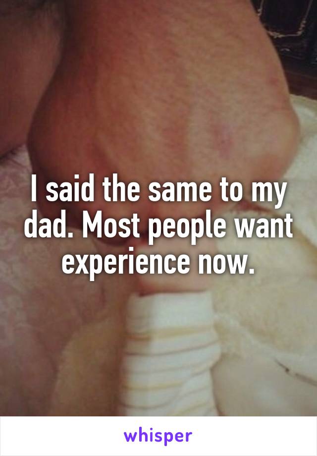 I said the same to my dad. Most people want experience now.