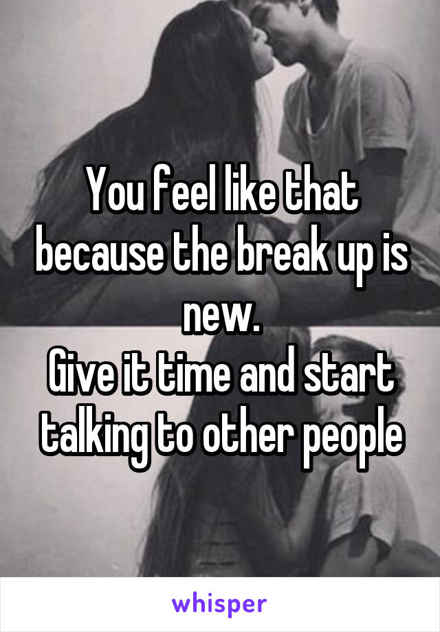 You feel like that because the break up is new.
Give it time and start talking to other people