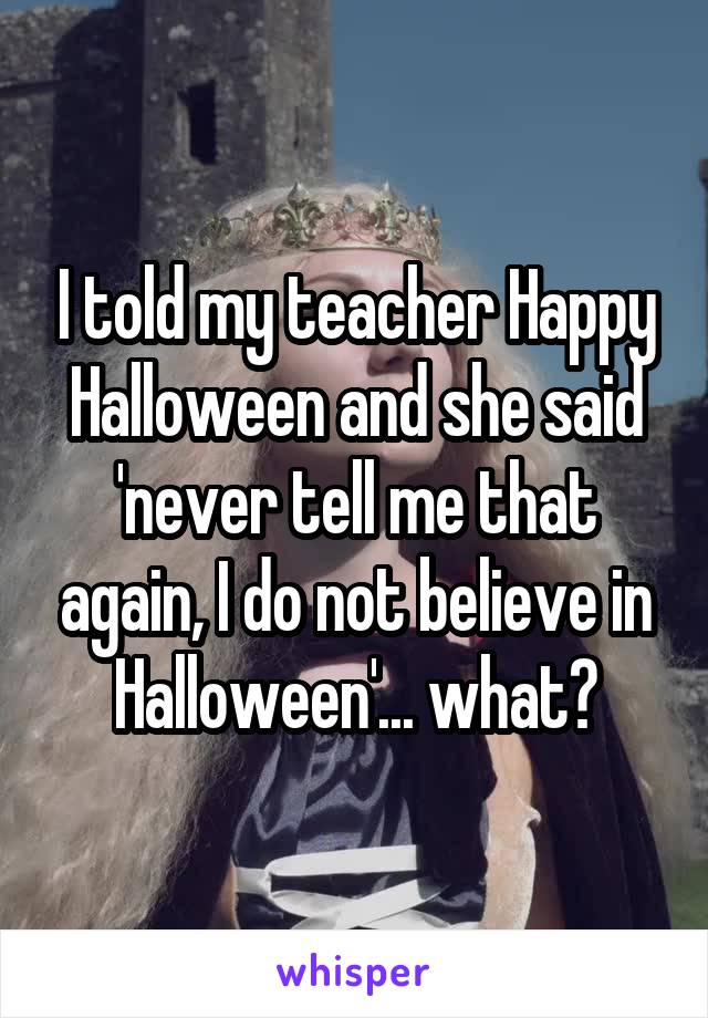 I told my teacher Happy Halloween and she said 'never tell me that again, I do not believe in Halloween'... what?