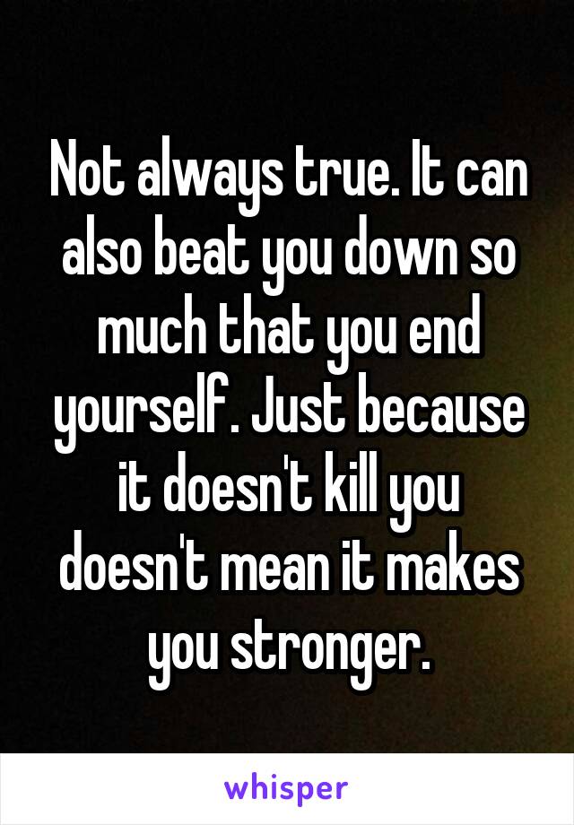 Not always true. It can also beat you down so much that you end yourself. Just because it doesn't kill you doesn't mean it makes you stronger.