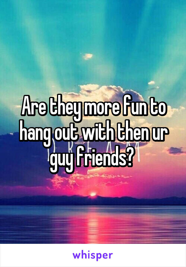 Are they more fun to hang out with then ur guy friends? 