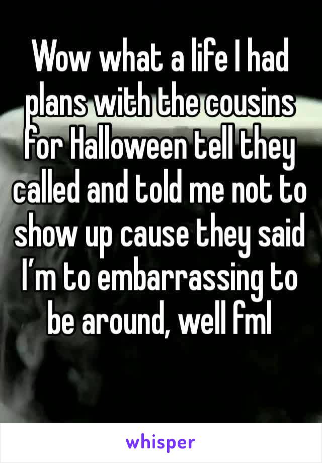 Wow what a life I had plans with the cousins for Halloween tell they called and told me not to show up cause they said I’m to embarrassing to be around, well fml 