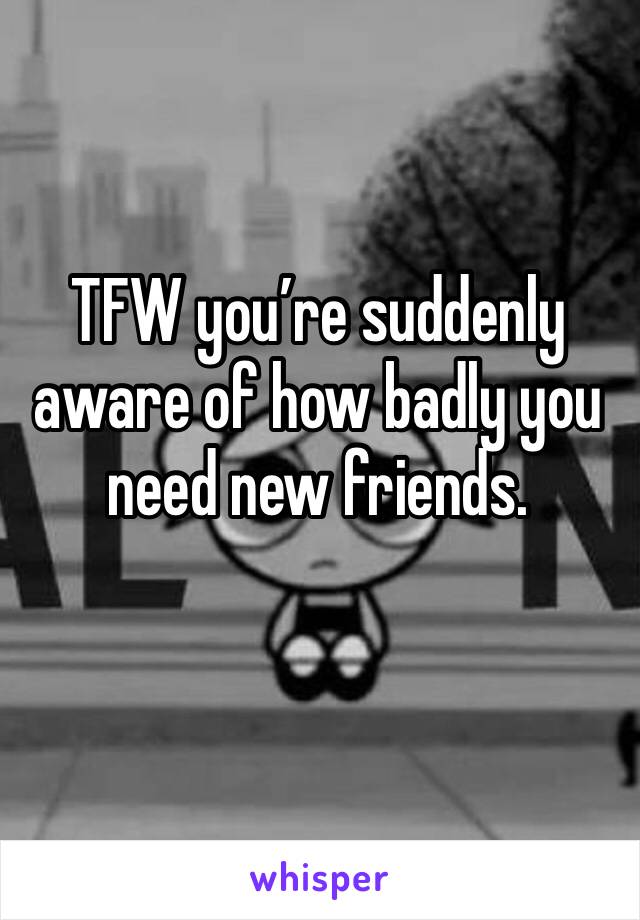 TFW you’re suddenly aware of how badly you need new friends.