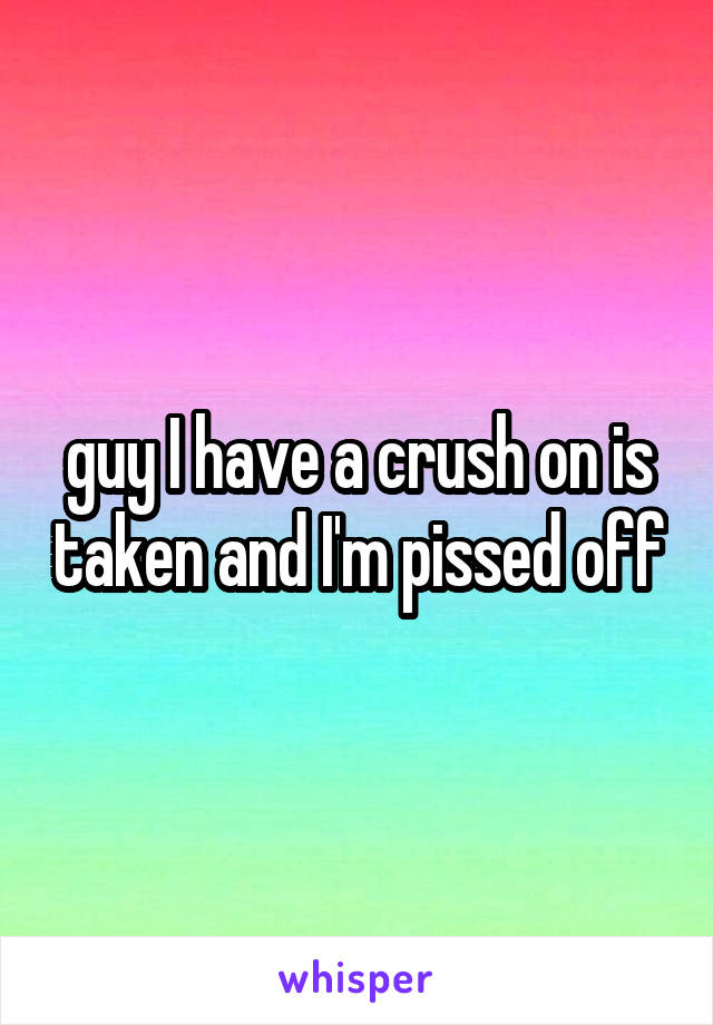 guy I have a crush on is taken and I'm pissed off