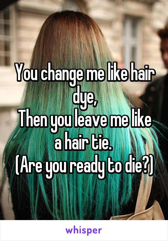 You change me like hair dye,
Then you leave me like a hair tie. 
(Are you ready to die?)