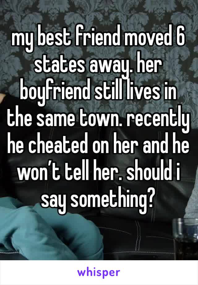 my best friend moved 6 states away. her boyfriend still lives in the same town. recently he cheated on her and he won’t tell her. should i say something?