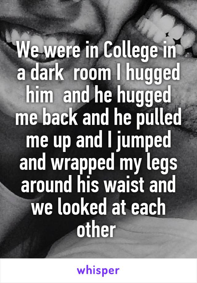 We were in College in  a dark  room I hugged him  and he hugged me back and he pulled me up and I jumped and wrapped my legs around his waist and we looked at each other 